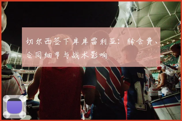 切尔西签下库库雷利亚:转会费、合同细节与战术影响