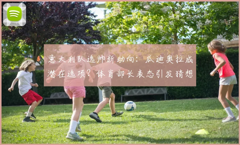 意大利队选帅新动向：瓜迪奥拉成潜在选项？体育部长表态引发猜想