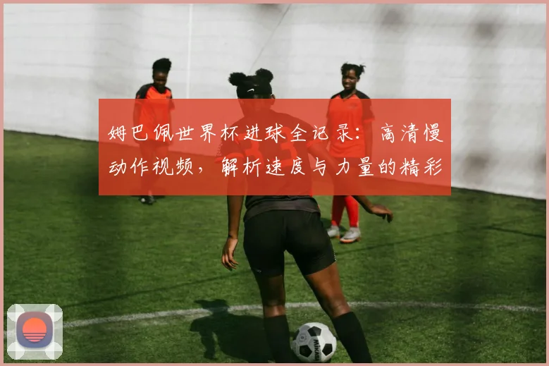 姆巴佩世界杯进球全记录:高清慢动作视频,解析速度与力量的精彩瞬间
