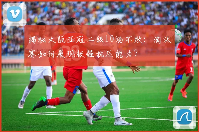 揭秘大阪亚冠二级10场不败：淘汰赛如何展现极强抗压能力？