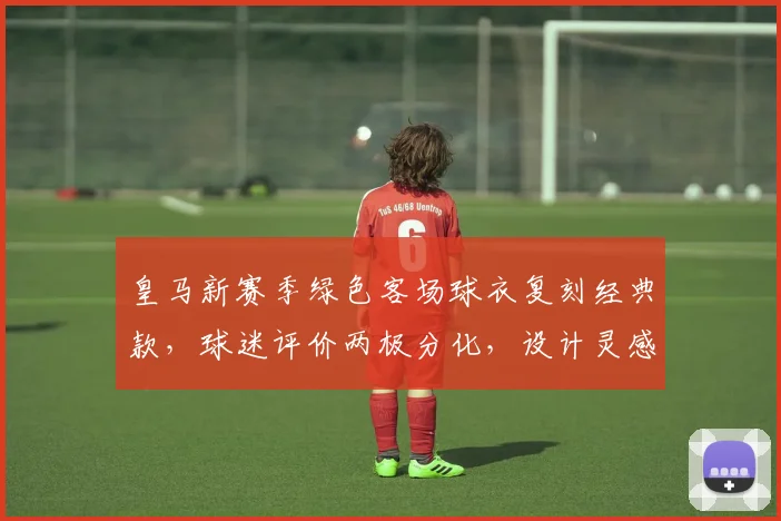 皇马新赛季绿色客场球衣复刻经典款,球迷评价两极分化,设计灵感与购买指南