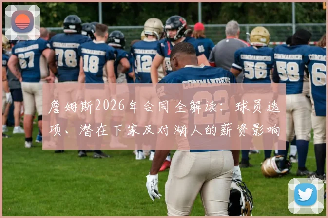 詹姆斯2026年合同全解读：球员选项、潜在下家及对湖人的薪资影响分析